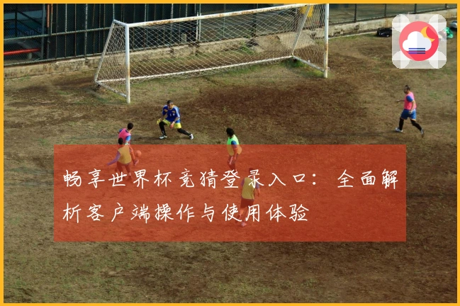 畅享世界杯竞猜登录入口:全面解析客户端操作与使用体验