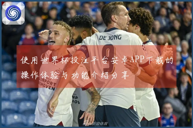 使用世界杯投注平台安卓APP下载的操作体验与功能介绍分享